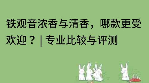 铁观音浓香与清香，哪款更受欢迎？ | 专业比较与评测