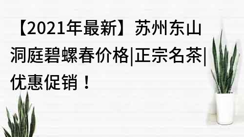 【2021年最新】苏州东山洞庭碧螺春价格|正宗名茶|优惠促销！