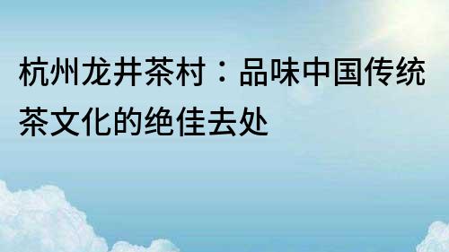 杭州龙井茶村：品味中国传统茶文化的绝佳去处