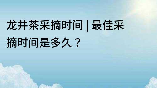 龙井茶采摘时间 | 最佳采摘时间是多久？