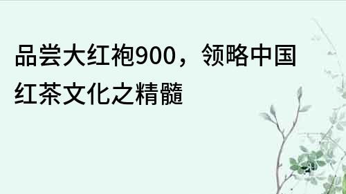 品尝大红袍900，领略中国红茶文化之精髓