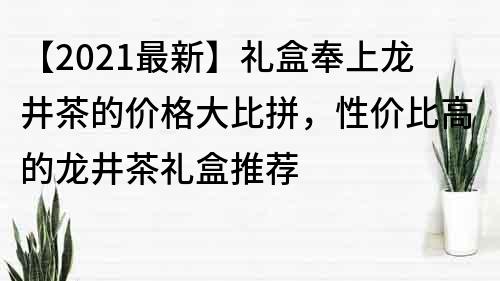 【2021最新】礼盒奉上龙井茶的价格大比拼，性价比高的龙井茶礼盒推荐