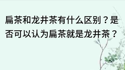 扁茶和龙井茶有什么区别？是否可以认为扁茶就是龙井茶？