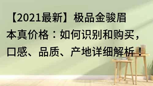 【2021最新】极品金骏眉本真价格：如何识别和购买，口感、品质、产地详细解析！