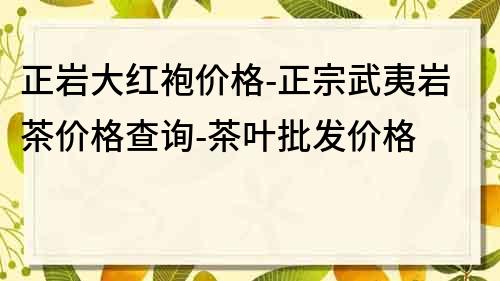 正岩大红袍价格-正宗武夷岩茶价格查询-茶叶批发价格