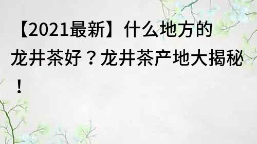 【2021最新】什么地方的龙井茶好？龙井茶产地大揭秘！