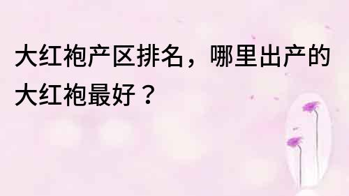 大红袍产区排名，哪里出产的大红袍最好？