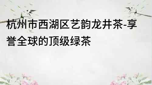 杭州市西湖区艺韵龙井茶-享誉全球的顶级绿茶