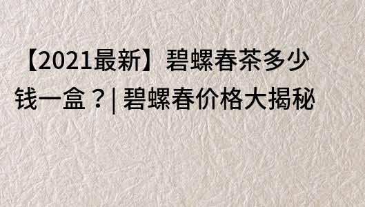 【2021最新】碧螺春茶多少钱一盒？| 碧螺春价格大揭秘