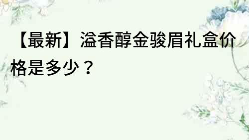 【最新】溢香醇金骏眉礼盒价格是多少？