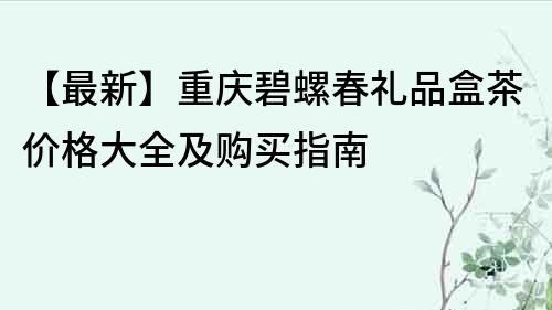 【最新】重庆碧螺春礼品盒茶价格大全及购买指南