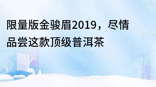 限量版金骏眉2019，尽情品尝这款顶级普洱茶