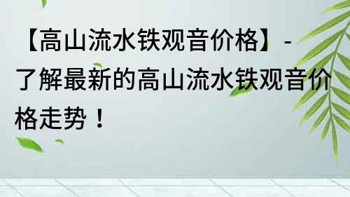 【高山流水铁观音价格】- 了解最新的高山流水铁观音价格走势！