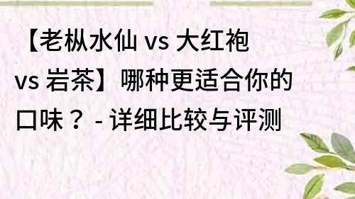 【老枞水仙 vs 大红袍 vs 岩茶】哪种更适合你的口味？ - 详细比较与评测