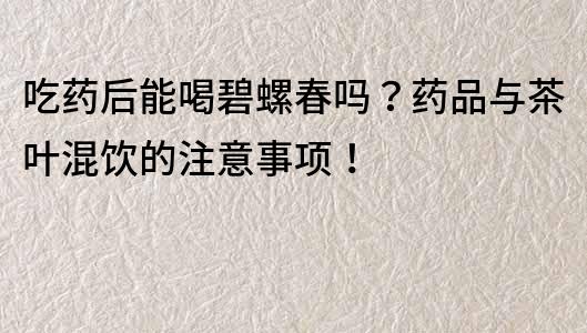 吃药后能喝碧螺春吗？药品与茶叶混饮的注意事项！