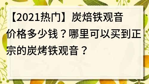 【2023热门】炭焙铁观音价格多少钱？哪里可以买到正宗的炭烤铁观音？