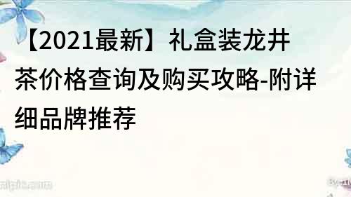 【2021最新】礼盒装龙井茶价格查询及购买攻略-附详细品牌推荐