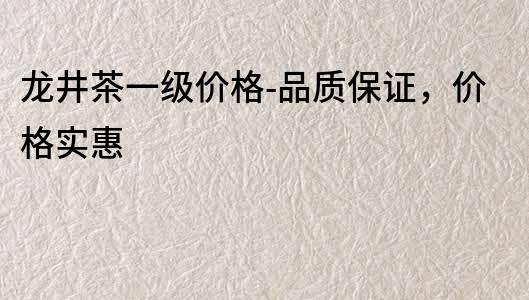 龙井茶一级价格-品质保证，价格实惠