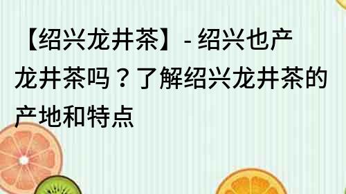 【绍兴龙井茶】- 绍兴也产龙井茶吗？了解绍兴龙井茶的产地和特点