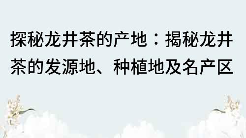 探秘龙井茶的产地：揭秘龙井茶的发源地、种植地及名产区