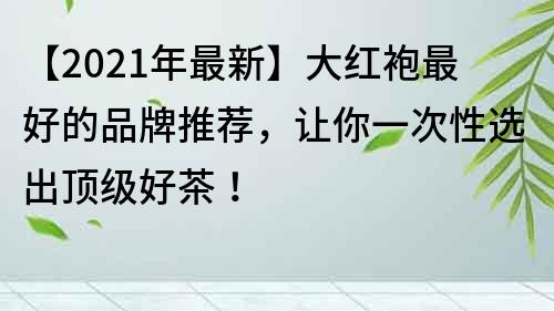 【2021年最新】大红袍最好的品牌推荐，让你一次性选出顶级好茶！