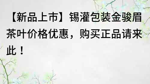 【新品上市】锡灌包装金骏眉茶叶价格优惠，购买正品请来此！