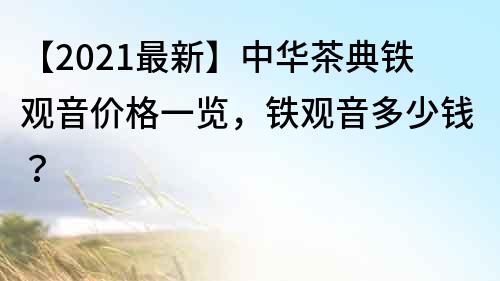 【2021最新】中华茶典铁观音价格一览，铁观音多少钱？