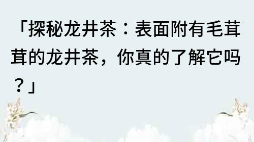 「探秘龙井茶：表面附有毛茸茸的龙井茶，你真的了解它吗？」