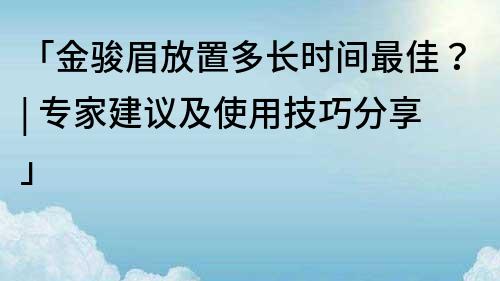 「金骏眉放置多长时间最佳？| 专家建议及使用技巧分享」