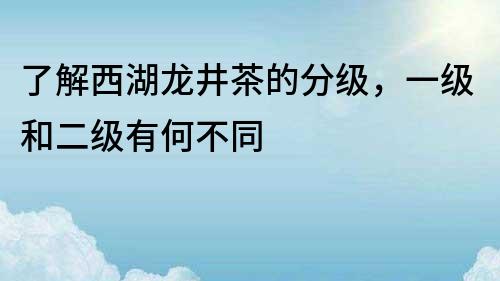 了解西湖龙井茶的分级，一级和二级有何不同