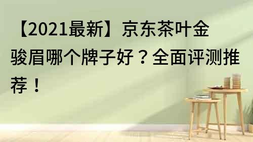 【2021最新】京东茶叶金骏眉哪个牌子好？全面评测推荐！