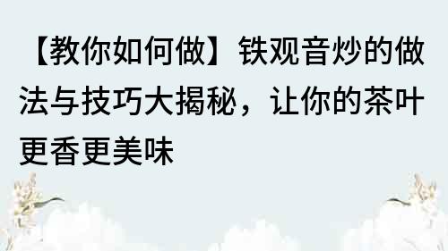 【教你如何做】铁观音炒的做法与技巧大揭秘，让你的茶叶更香更美味