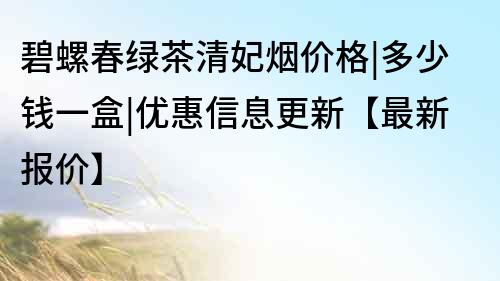 碧螺春绿茶清妃烟价格|多少钱一盒|优惠信息更新【最新报价】