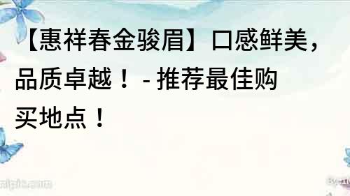 【惠祥春金骏眉】口感鲜美，品质卓越！ - 推荐最佳购买地点！