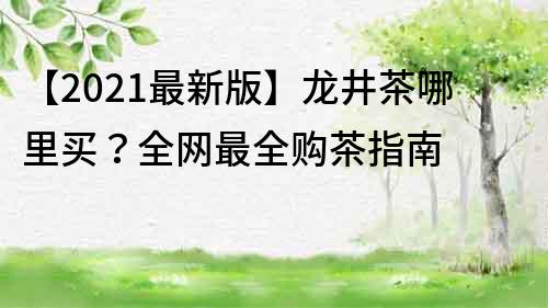 【2023最新版】龙井茶哪里买？全网最全购茶指南