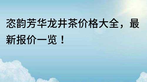 恣韵芳华龙井茶价格大全，最新报价一览！