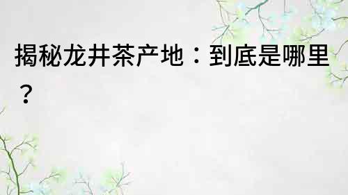 揭秘龙井茶产地：到底是哪里？