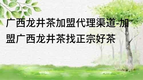 广西龙井茶加盟代理渠道-加盟广西龙井茶找正宗好茶