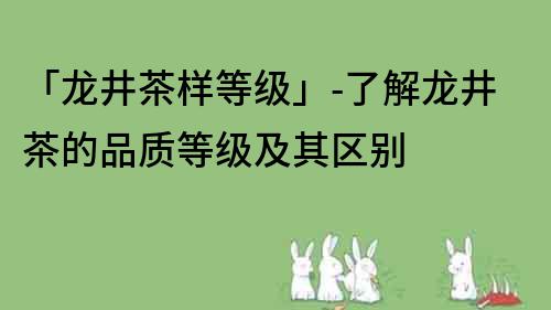 「龙井茶样等级」-了解龙井茶的品质等级及其区别