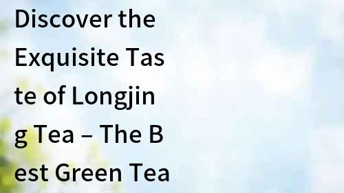 Discover the Exquisite Taste of Longjing Tea – The Best Green Tea from China