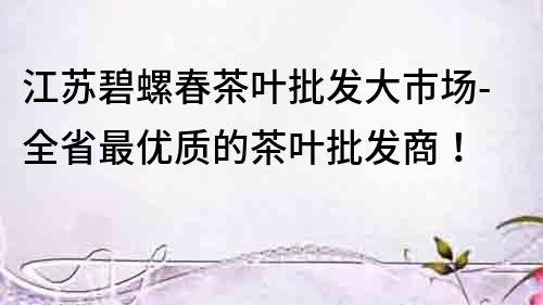 江苏碧螺春茶叶批发大市场-全省最优质的茶叶批发商！