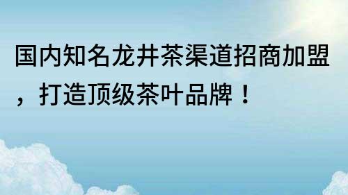 国内知名龙井茶渠道招商加盟，打造顶级茶叶品牌！