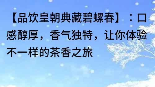 【品饮皇朝典藏碧螺春】：口感醇厚，香气独特，让你体验不一样的茶香之旅