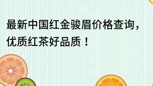 最新中国红金骏眉价格查询，优质红茶好品质！