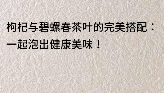 枸杞与碧螺春茶叶的完美搭配：一起泡出健康美味！