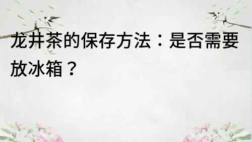 龙井茶的保存方法：是否需要放冰箱？