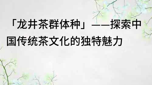 「龙井茶群体种」——探索中国传统茶文化的独特魅力