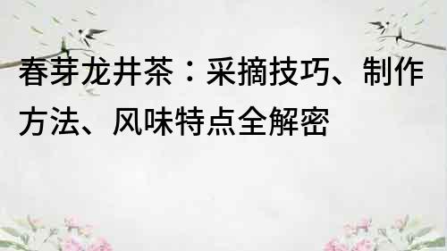 春芽龙井茶：采摘技巧、制作方法、风味特点全解密