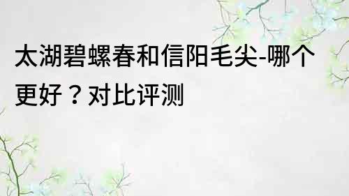 太湖碧螺春和信阳毛尖-哪个更好？对比评测