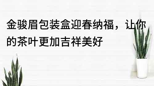 金骏眉包装盒迎春纳福，让你的茶叶更加吉祥美好